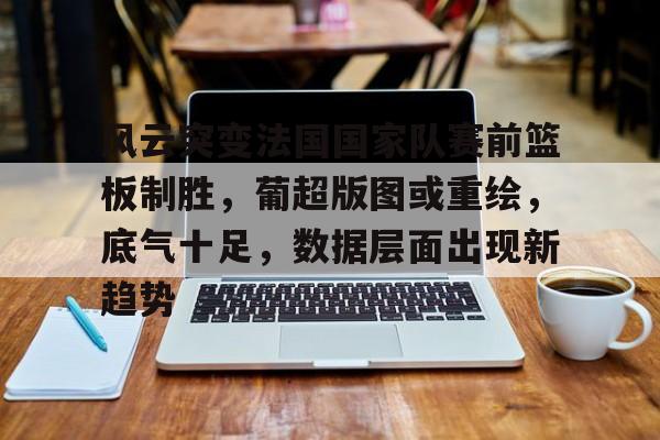九游官方平台-关于风云突变法国国家队赛前篮板制胜，葡超版图或重绘，底气十足，数据层面出现新趋势的信息
